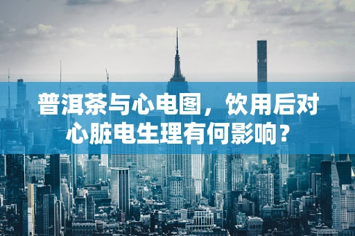 普洱茶与心电图，饮用后对心脏电生理有何影响？