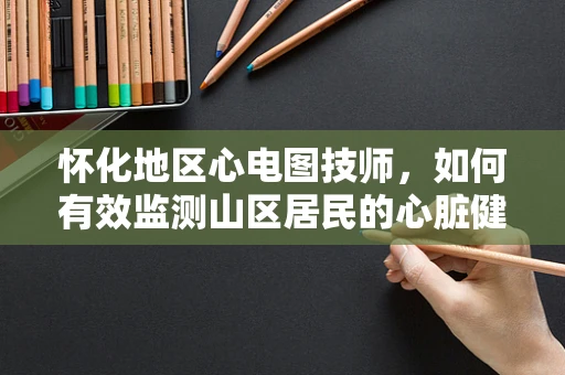 怀化地区心电图技师，如何有效监测山区居民的心脏健康？