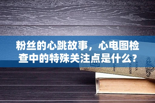 粉丝的心跳故事，心电图检查中的特殊关注点是什么？