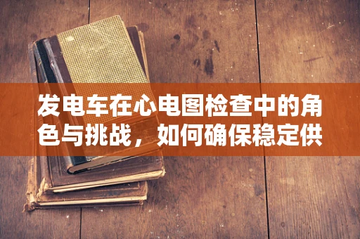 发电车在心电图检查中的角色与挑战，如何确保稳定供电？