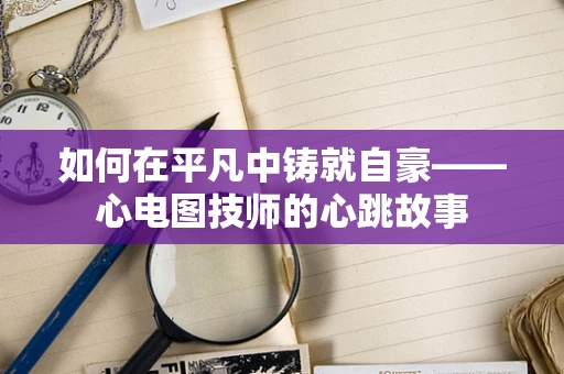 如何在平凡中铸就自豪——心电图技师的心跳故事