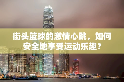 街头篮球的激情心跳，如何安全地享受运动乐趣？