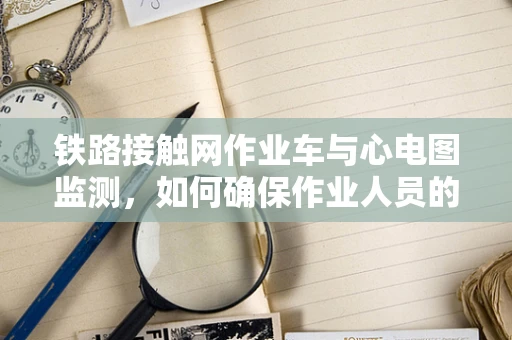 铁路接触网作业车与心电图监测，如何确保作业人员的‘心’安全？