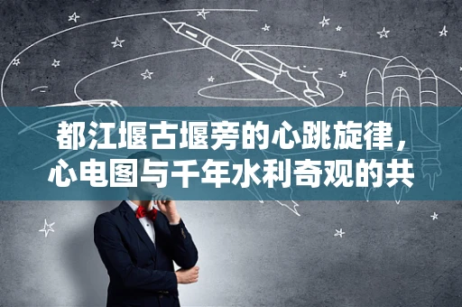 都江堰古堰旁的心跳旋律，心电图与千年水利奇观的共鸣