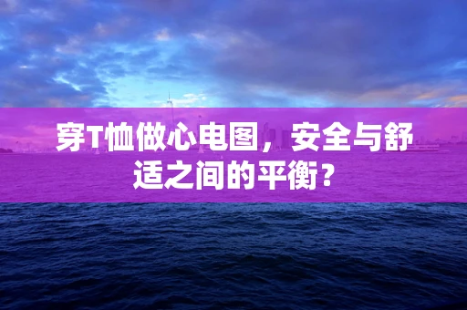 穿T恤做心电图，安全与舒适之间的平衡？