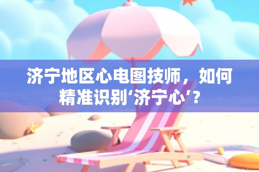 济宁地区心电图技师，如何精准识别‘济宁心’？