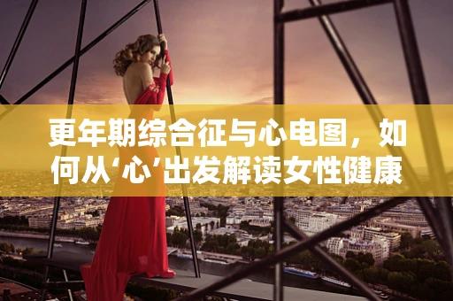 更年期综合征与心电图，如何从‘心’出发解读女性健康密码？