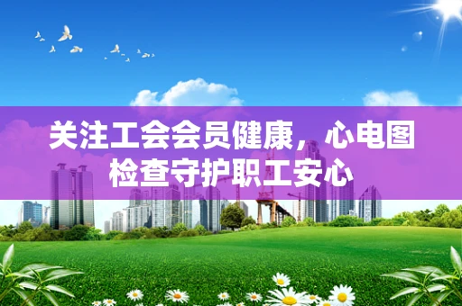 关注工会会员健康，心电图检查守护职工安心