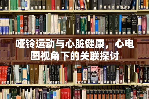 哑铃运动与心脏健康，心电图视角下的关联探讨