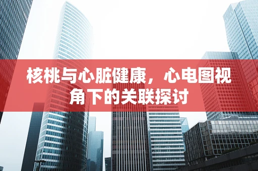 核桃与心脏健康，心电图视角下的关联探讨