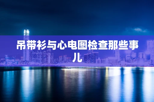 吊带衫与心电图检查那些事儿