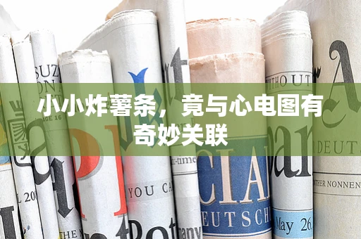 小小炸薯条，竟与心电图有奇妙关联