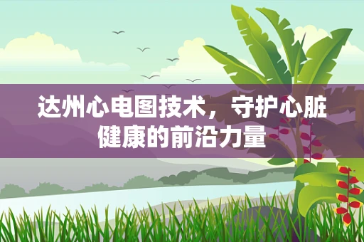 达州心电图技术，守护心脏健康的前沿力量