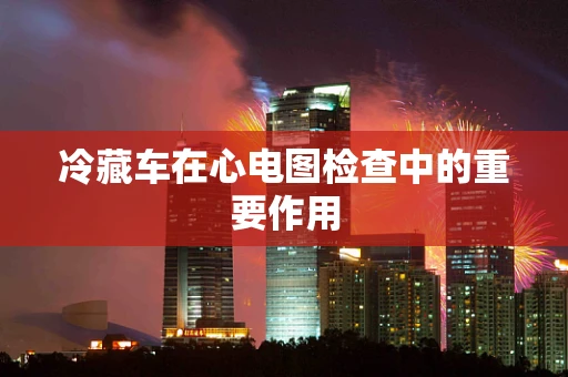 冷藏车在心电图检查中的重要作用