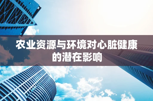 农业资源与环境对心脏健康的潜在影响