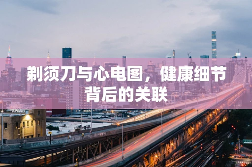 剃须刀与心电图，健康细节背后的关联