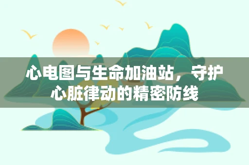 心电图与生命加油站，守护心脏律动的精密防线