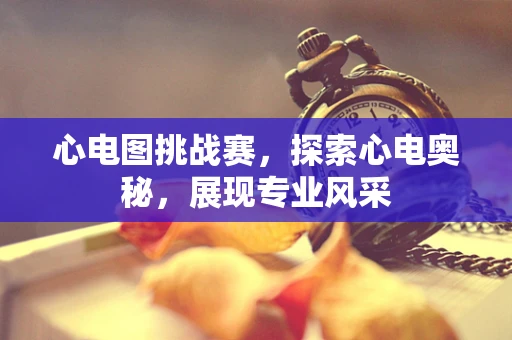 心电图挑战赛，探索心电奥秘，展现专业风采