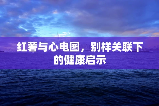 红薯与心电图，别样关联下的健康启示