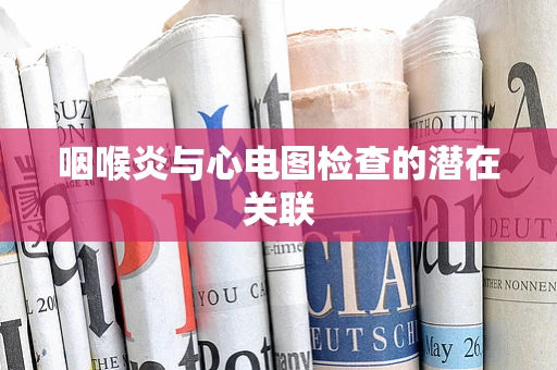 咽喉炎与心电图检查的潜在关联