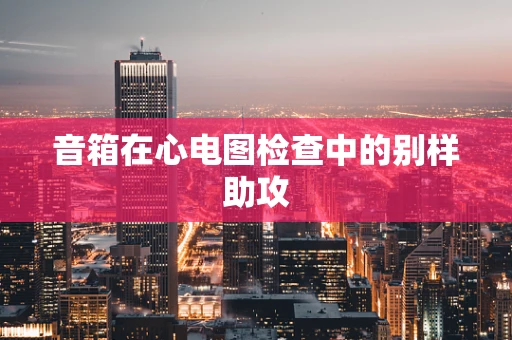 音箱在心电图检查中的别样助攻