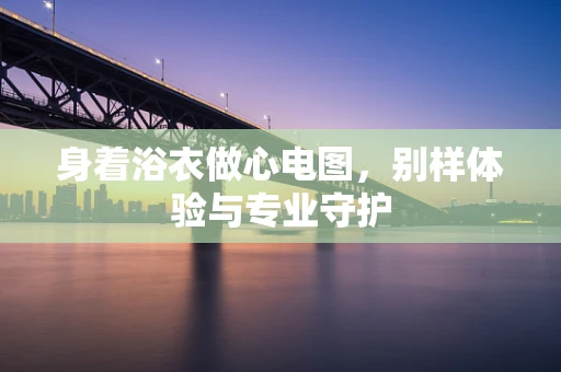 身着浴衣做心电图，别样体验与专业守护