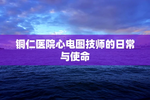 铜仁医院心电图技师的日常与使命