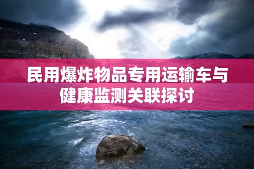 民用爆炸物品专用运输车与健康监测关联探讨