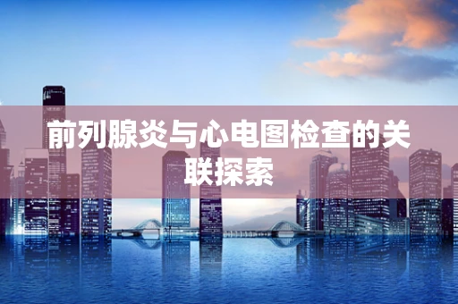 前列腺炎与心电图检查的关联探索