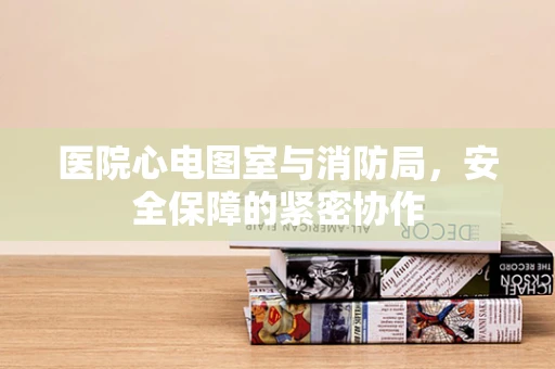 医院心电图室与消防局，安全保障的紧密协作