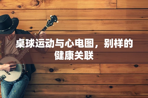 桌球运动与心电图，别样的健康关联