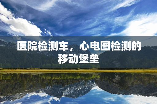 医院检测车，心电图检测的移动堡垒