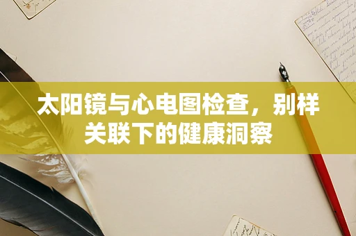 太阳镜与心电图检查，别样关联下的健康洞察