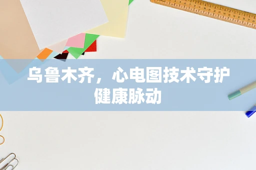 乌鲁木齐，心电图技术守护健康脉动