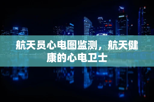航天员心电图监测，航天健康的心电卫士