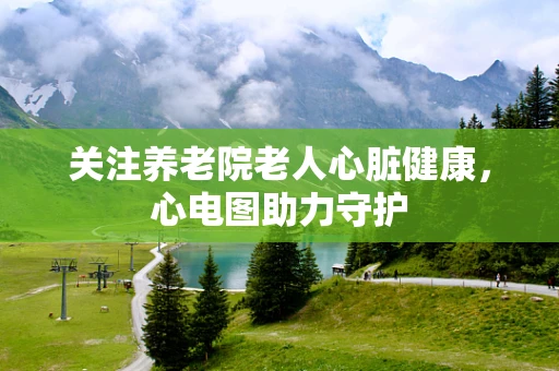 关注养老院老人心脏健康，心电图助力守护