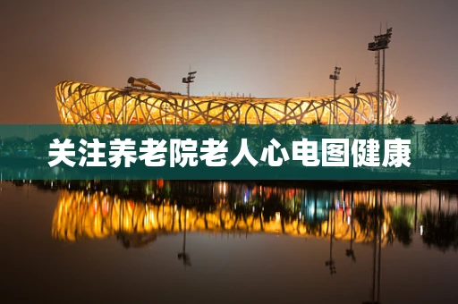 关注养老院老人心电图健康