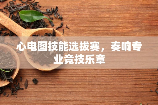 心电图技能选拔赛，奏响专业竞技乐章