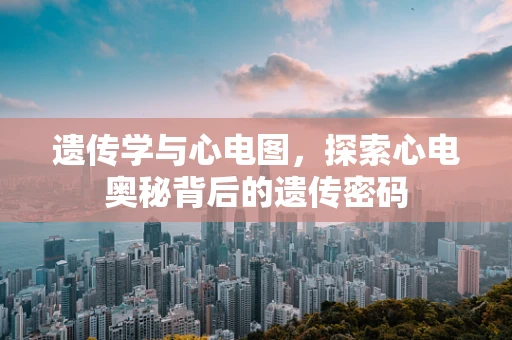 遗传学与心电图，探索心电奥秘背后的遗传密码