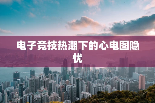 电子竞技热潮下的心电图隐忧