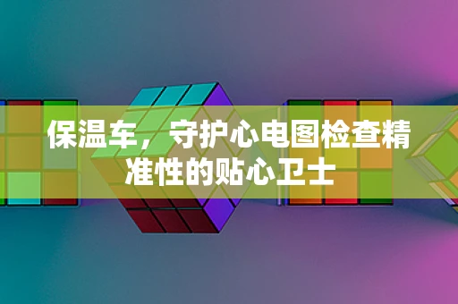 保温车，守护心电图检查精准性的贴心卫士