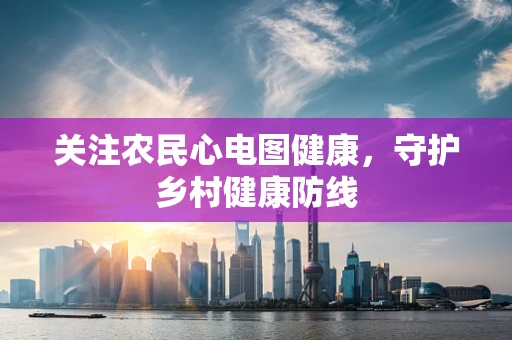 关注农民心电图健康，守护乡村健康防线