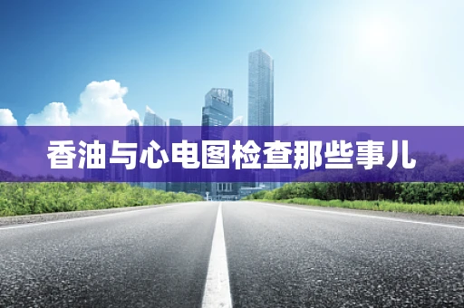 香油与心电图检查那些事儿