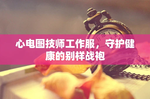 心电图技师工作服,守护健康的别样战袍 心电图技师工作服,守护健康的别样战袍