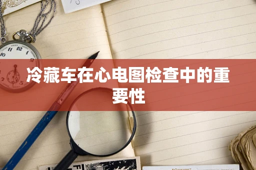 冷藏车在心电图检查中的重要性