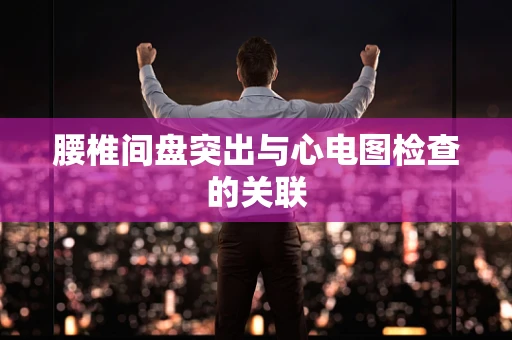 腰椎间盘突出与心电图检查的关联