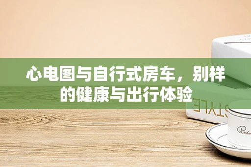 心电图与自行式房车，别样的健康与出行体验