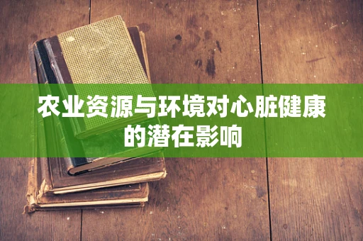 农业资源与环境对心脏健康的潜在影响