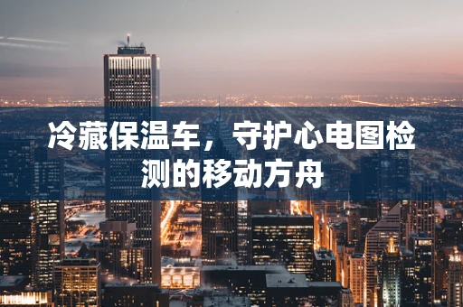 冷藏保温车，守护心电图检测的移动方舟