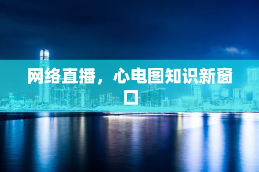 网络直播，心电图知识新窗口